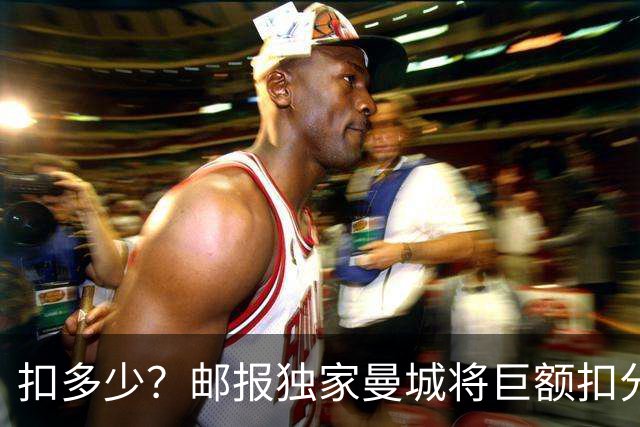 扣多少？邮报独家曼城将巨额扣分降级 目前已21分理论最高114分